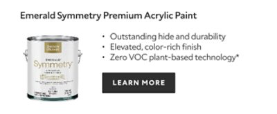Emerald Symmetry Premium Acrylic Paint. Outstanding hide and durability. Elevated, color‑rich finish. Zero VOC plant‑based technology*. LEARN MORE.