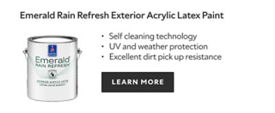Emerald Rain Refresh Exterior Acrylic Latex Paint. Self cleaning technology. UV and weather protection. Excellent dirt pick up resistance. LEARN MORE.