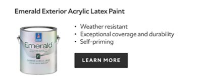 Emerald Exterior acrylic latex paint, weather resistant, exceptional coverage and durability, self priming, learn more.