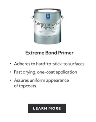 Extreme Bond Primer. Adheres to hard-to-stick-to surfaces. Fast drying, one-coat application. Assures uniform appearance of topcoats. Learn more.