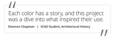 Graphic featuring the quote “Each color has a story, and this project was a dive into what inspired their use” by Shannon Chapman, SCAD student of Architectural History. 
