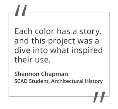 Graphic featuring the quote “Each color has a story, and this project was a dive into what inspired their use” by Shannon Chapman, SCAD student of Architectural History. 