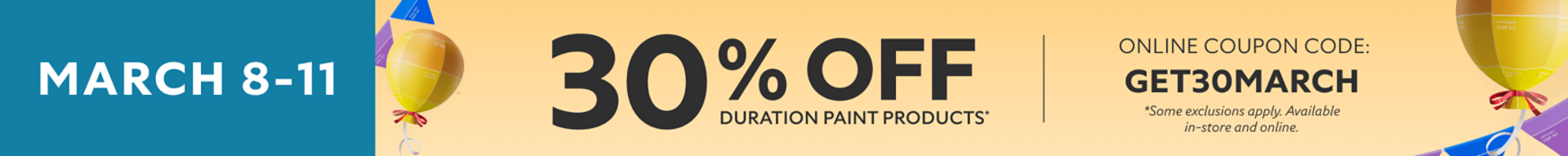 March 8-11. 30% off Duration paint products* Online coupon code: GET30MARCH *Some exclusions apply. Available in-store and online.