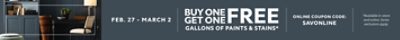 Feb. 27 - March 2. Buy One Get One FREE Gallons of Paints & Stains. Online Coupon Code: SAVONLINE. *Available in-store and online. Some exclusions apply. Some exclusions apply.