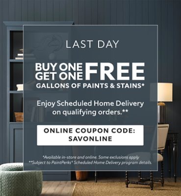 Last Day. Buy One Get One FREE Gallons of Paints & Stains. Enjoy Scheduled Home Delivery on Qualifying Orders. Online Coupon Code: SAVONLINE. *Available in-store and online. Some exclusions apply. **Subject to PaintPerks® Scheduled Home Delivery program details.