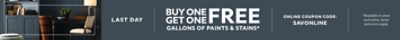 Last Day. Buy One Get One FREE Gallons of Paints & Stains. Online Coupon Code: SAVONLINE. *Available in-store and online. Some exclusions apply. Some exclusions apply.