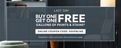 Last Day. Buy One Get One FREE Gallons of Paints & Stains. Online Coupon Code: SAVONLINE. *Available in-store and online. Some exclusions apply. Some exclusions apply.