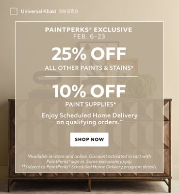PaintPerks® Exclusive Feb. 6-23. 25% OFF Paints & Stains, 10% OFF Paint Supplies. Enjoy Scheduled Home Delivery on Qualifying Orders. Shop Now. *Available in-store and online. Discount applied in cart after PaintPerks Sign-in. **Subject to PaintPerks® Scheduled Home Delivery programs details.
