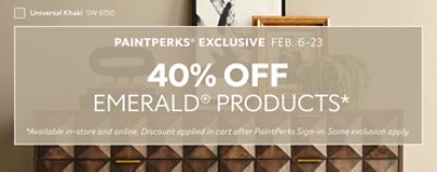 PaintPerks® Exclusive Feb. 6-23. 40% OFF Emerald® Products, 25% OFF All Other Paints & Stains, 10% OFF Paint Supplies. Find a Store. *Available in-store and online. Discount applied in cart after PaintPerks Sign-in. Some exclusions apply.