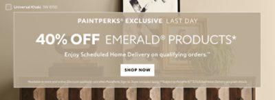 PaintPerks® Exclusive Last Day. 40% OFF Emerald® Products. Enjoy Scheduled Home Delivery on Qualifying Orders. Shop Now. *Available in-store and online. Discount applied in cart after PaintPerks Sign-in. **Subject to PaintPerks® Scheduled Home Delivery programs details.