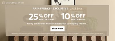 PaintPerks® Exclusive Last Day. 25% OFF Paints & Stains, 10% OFF Paint Supplies. Enjoy Scheduled Home Delivery on Qualifying Orders. Shop Now. *Available in-store and online. Discount applied in cart after PaintPerks Sign-in. **Subject to PaintPerks® Scheduled Home Delivery programs details.