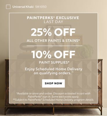 PaintPerks® Exclusive Last Day. 25% OFF Paints & Stains, 10% OFF Paint Supplies. Enjoy Scheduled Home Delivery on Qualifying Orders. Shop Now. *Available in-store and online. Discount applied in cart after PaintPerks Sign-in. **Subject to PaintPerks® Scheduled Home Delivery programs details.
