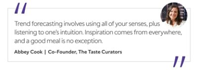 Graphic featuring the quote “Trend forecasting involves using all of your senses, plus listening to one’s intuition. Inspiration comes from everywhere, and a good meal is no exception,” by Abbey Cook, co-founder of The Taste Curators.&nbsp; 