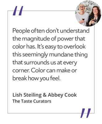 Graphic featuring the quote “People often don’t understand the magnitude of power that color has. It’s easy to overlook this seemingly mundane thing that surrounds us at every corner. Color can make or break how you feel,” by Lish Steiling & Abbey Cook, The Taste Curators.&nbsp; 