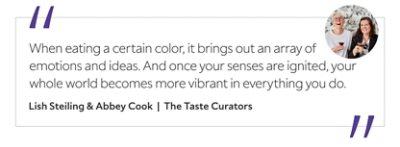 Graphic featuring the quote “When eating a certain color, it brings out an array of emotions and ideas. And once your senses are ignited, your whole world becomes more vibrant in everything you do,” by Lish Steiling & Abbey Cook, The Taste Curators.