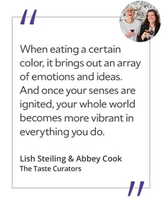 Graphic featuring the quote “When eating a certain color, it brings out an array of emotions and ideas. And once your senses are ignited, your whole world becomes more vibrant in everything you do,” by Lish Steiling & Abbey Cook, The Taste Curators.
