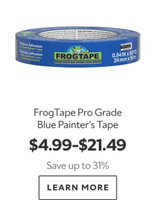 FrogTape Pro Grade Blue Painter’s Tape. $4.99–$21.49. Save up to 31%. LEARN MORE.