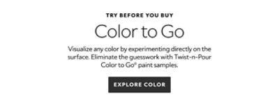 Try before you buy. Color to Go. Visualize any color by experimenting directly on the surface. Eliminate the guesswork with Twist-n-Pour Color to Go paint samples. Explore Color.