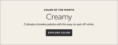 Color of the Month. Creamy. Cultivate a timeless palette with this easy-to-pair off-white. Explore color.