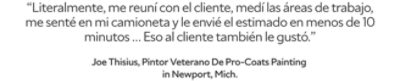 “Me reuní con el cliente, medí las áreas de trabajo, me senté en mi camioneta y literalmente le envié el estimado en menos de 10 minutos… Eso al cliente también le gustó.” Joe Thisius, pintor veterano de Pro-Coats Painting en Newport, Michigan.