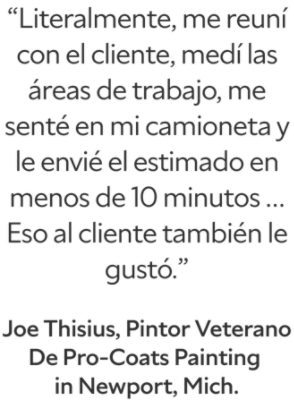 “Me reuní con el cliente, medí las áreas de trabajo, me senté en mi camioneta y literalmente le envié el estimado en menos de 10 minutos… Eso al cliente también le gustó.” Joe Thisius, pintor veterano de Pro-Coats Painting en Newport, Michigan.