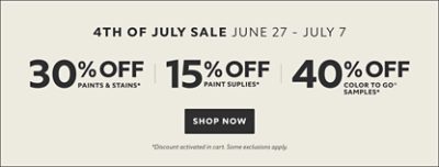 4th of July Sale June 27 - July 7. 30% OFF Paints & Stains, 15% OFF Paint Supplies, 40% OFF Color To Go® Samples. Shop Now. *Discount activated in cart. Some exclusions apply.