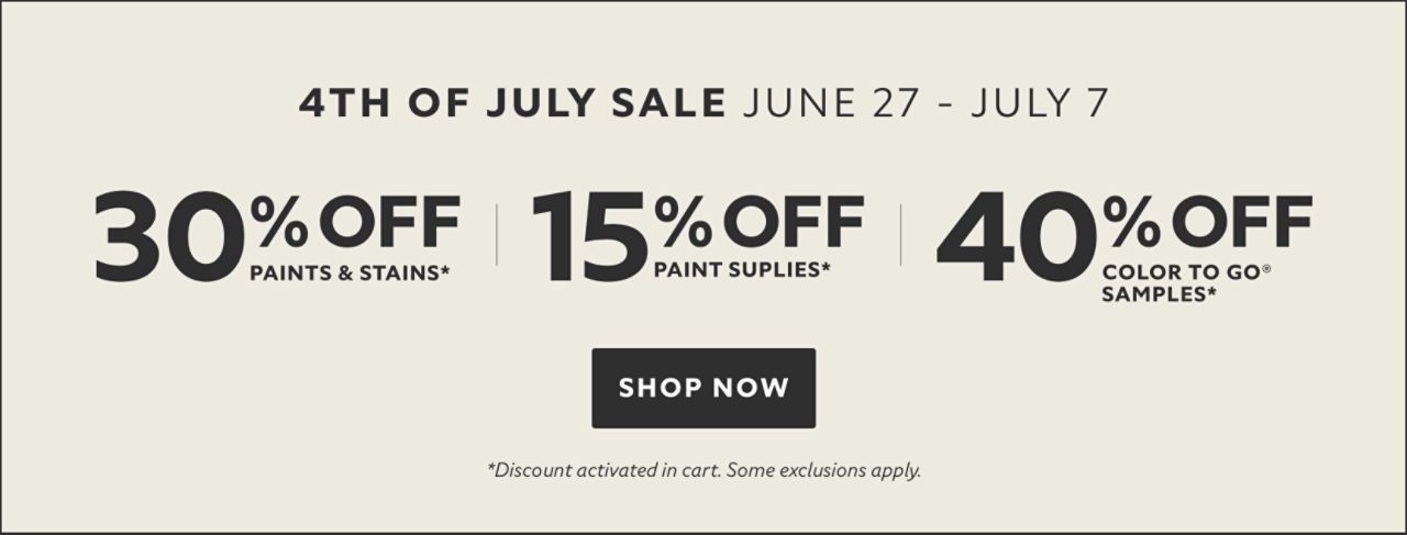 4th of July Sale June 27 - July 7. 30% OFF Paints & Stains, 15% OFF Paint Supplies, 40% OFF Color To Go® Samples. Shop Now. *Discount activated in cart. Some exclusions apply.