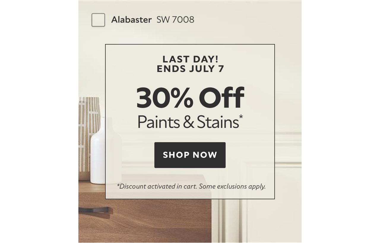 Last Day! Ends July 7. 30% OFF Paints & Stains. Shop Now. *Discount activated in cart. Some exclusions apply.