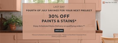Last Day. Fourth of July Savings for your Next Project. 30% OFF Paints & Stains. Enjoy Scheduled Home Delivery on Qualifying Orders. Shop Now. *Discount activated in cart. Some exclusions apply. **Subject to PaintPerks® Schduled Home Delivery details.
