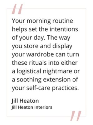 “Your morning routine helps set the intentions of your day, The way you store and display your wardrobe can turn these rituals into either a logistical nightmare or a soothing extension of your self-care practices.”  -  Jill Heaton, Jill Heaton Interiors