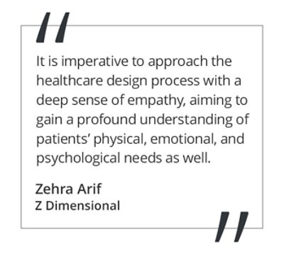 Graphic featuring the quote “It is imperative to approach the healthcare design process with a deep sense of empathy, aiming to gain a profound understanding of patients’ physical, emotional, and psychological needs as well,” by Zehra Arif of Z Dimensional. 