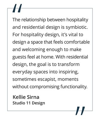 “The relationship between hospitality and residential design is symbiotic. For hospitality design, it’s vital to design a space that feels comfortable and welcoming enough to make guests feel at home. With residential design, the goal is to transform everyday spaces into inspiring, sometimes escapist, moments without compromising functionality.” Kellie Sirna, Studio 11 Design