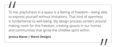 Graphic featuring the quote “To me, playfulness is a feeling of freedom—being able to express yourself without limitations. That kind of openness is fundamental to well-being. My design process centers around making room for this freedom, creating spaces in our homes and communities that ignite the childlike spirit within” by Jessica Maros of Maros Designs.