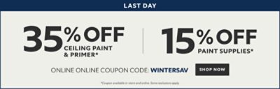 Last Day. 35% off Ceiling Paint & Primer* 15% off Paint Supplies* Online Coupon Code: WINTERSAV. Shop Now. *Discount activated in cart. Some exclusions apply.