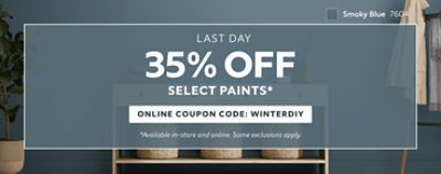 Last Day. 35% OFF Select Paints. Online Coupon Code: WINTERDIY. *Available in-store and online. Some exclusions apply.