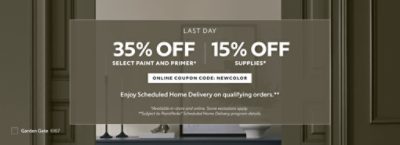 Last Day. 35% OFF Select Paint and Primer, 15% OFF Supplies. Online Coupon Code: NEWCOLOR. Enjoy Scheduled Home Delivery on Qualifying Orders. *Available in-store and online. Some exclusions apply. **Subject to PaintPerks® Scheduled Home Delivery program details.