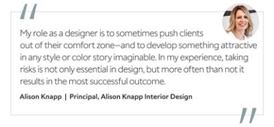 Graphic featuring the quote “My role as a designer is to sometimes push clients out of their comfort zone—and to develop something attractive in any style or color story imaginable. In my experience, taking risks is not only essential in design, but more often than not it results in the most successful outcome,” by Alison Knapp, principal of Alison Knapp Interior Design.