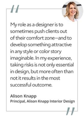 Graphic featuring the quote “My role as a designer is to sometimes push clients out of their comfort zone—and to develop something attractive in any style or color story imaginable. In my experience, taking risks is not only essential in design, but more often than not it results in the most successful outcome,” by Alison Knapp, principal of Alison Knapp Interior Design.