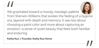 Graphic featuring the quote “We gravitated toward a moody, nostalgic palette from Sherwin-Williams that evokes the feeling of a bygone era, layered with depth and memory. It was less about choosing a paint color and more about capturing an emotion—a sense of quiet beauty that feels both familiar and enduring,” by Kathy Kuo, founder of Kathy Kuo Home.&nbsp;