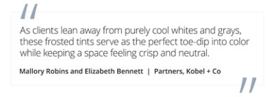 Graphic featuring the quote “As clients lean away from purely cool whites and grays, these frosted tints serve as the perfect toe-dip into color while keeping a space feeling crisp and neutral,” by Mallory Robins and Elizabeth Bennett, partners at Kobel + Co. 