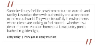 Graphic featuring the quote “Sunbaked hues feel like a welcome return to warmth and tactility. I associate them with authenticity and a connection to the natural world. They work beautifully in environments where clients are looking to feel rooted—whether it’s a desert-modern vacation home or a Lowcountry porch bathed in golden light,” by Betsy Berry, Principal at B. Berry Interiors.  