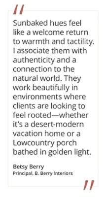 Graphic featuring the quote “Sunbaked hues feel like a welcome return to warmth and tactility. I associate them with authenticity and a connection to the natural world. They work beautifully in environments where clients are looking to feel rooted—whether it’s a desert-modern vacation home or a Lowcountry porch bathed in golden light,” by Betsy Berry, Principal at B. Berry Interiors.  