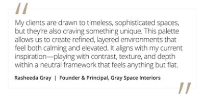 Graphic featuring the quote “My clients are drawn to timeless, sophisticated spaces, but they’re also craving something unique. This palette allows us to create refined, layered environments that feel both calming and elevated. It aligns with my current inspiration—playing with contrast, texture, and depth within a neutral framework that feels anything but flat,” by Rasheeda Gray, founder and principal of Gray Space Interiors.  