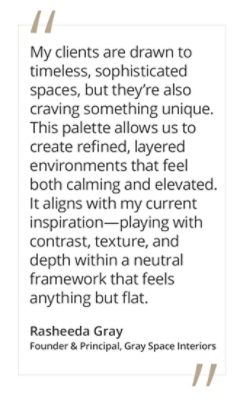 Graphic featuring the quote “My clients are drawn to timeless, sophisticated spaces, but they’re also craving something unique. This palette allows us to create refined, layered environments that feel both calming and elevated. It aligns with my current inspiration—playing with contrast, texture, and depth within a neutral framework that feels anything but flat,” by Rasheeda Gray, founder and principal of Gray Space Interiors.  