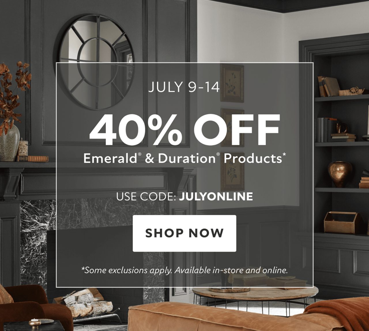 July 9-14. 40% OFF Emerald® & Duration® Products. Use Code: JULYONLINE. Shop Now. *35% Off Emerald® & Duration® products in-store. Some exclusions apply.