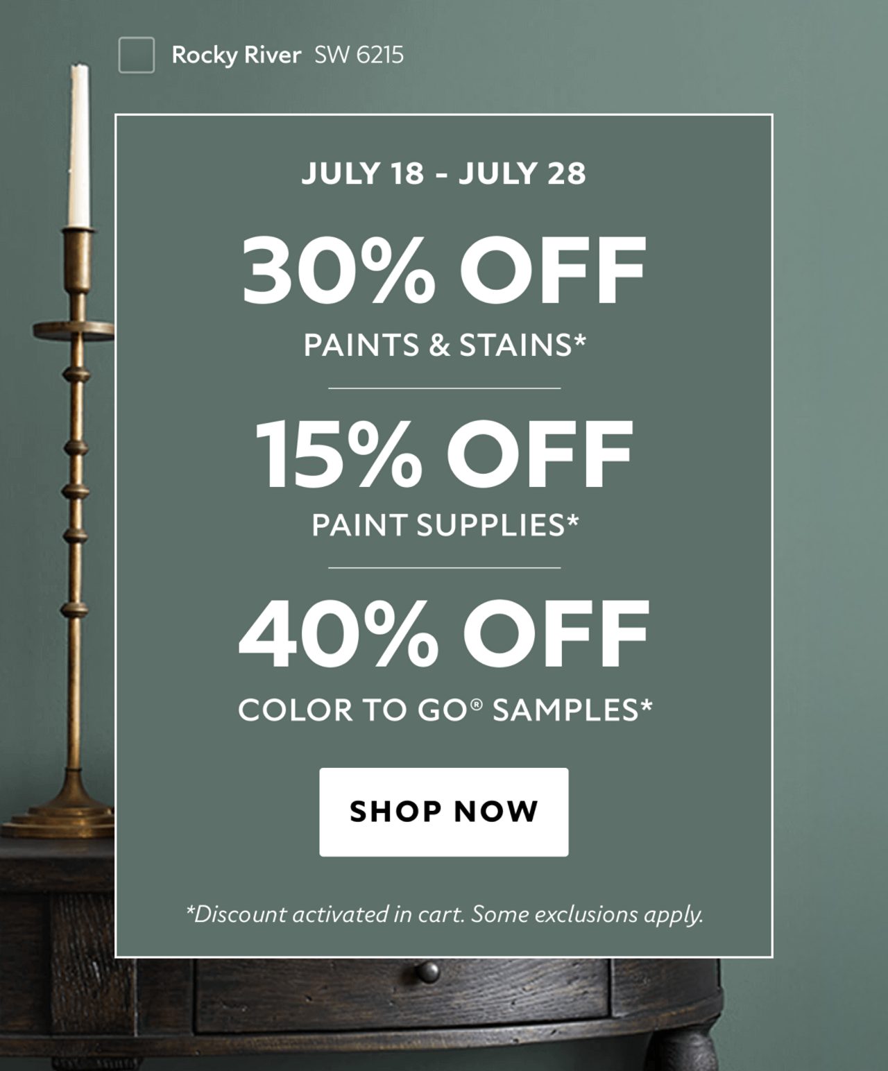 July 18 - July 28. 30% OFF Paints & Stains, 15% OFF Paint Supplies, 40% OFF Color To Go® Samples. Shop Now. *Discount activated in cart. Some exclusions apply.