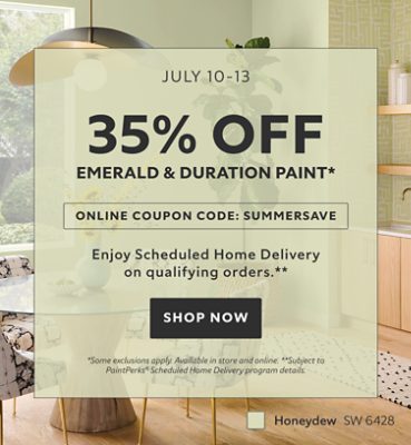July 10-13. 35% OFF Emerald & Duration Paint. Online Coupon Code: SUMMERSAVE. Enjoy Scheduled Home Delivery on Qualifying Orders. Shop Now. *Some exclusions apply. Available in store and online. **Subject to PaintPerks® Scheduled Home Delivery program details.