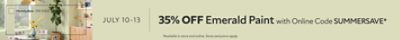 July 10-13. 35% OFF Emerald Paint with Online Code SUMMERSAVE. *Available in store and online. Some exclusions apply.