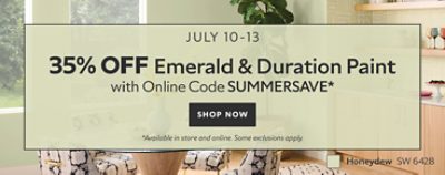 July 10-13. 35% OFF Emerald & Duration Paint with Online Code SUMMERSAVE. Shop Now. *Available in store and online. Some exclusions apply.