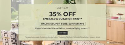 Last Day. 35% OFF Emerald & Duration Paint. Online Coupon Code: SUMMERSAVE. Enjoy Scheduled Home Delivery on Qualifying Orders. Shop Now. *Some exclusions apply. Available in store and online. **Subject to PaintPerks® Scheduled Home Delivery program details.